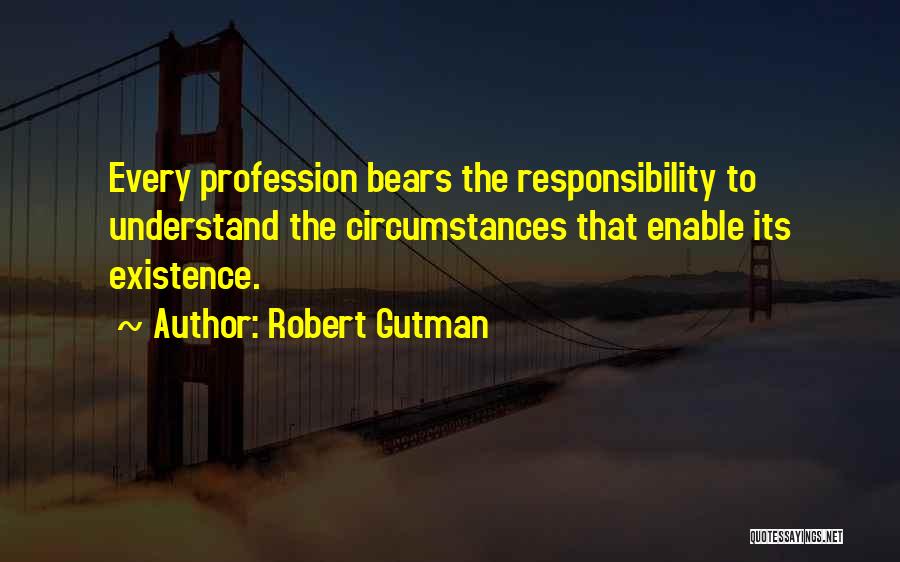 Robert Gutman Quotes: Every Profession Bears The Responsibility To Understand The Circumstances That Enable Its Existence.