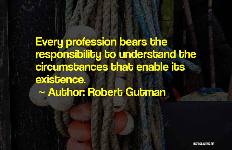 Robert Gutman Quotes: Every Profession Bears The Responsibility To Understand The Circumstances That Enable Its Existence.