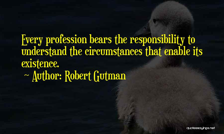 Robert Gutman Quotes: Every Profession Bears The Responsibility To Understand The Circumstances That Enable Its Existence.