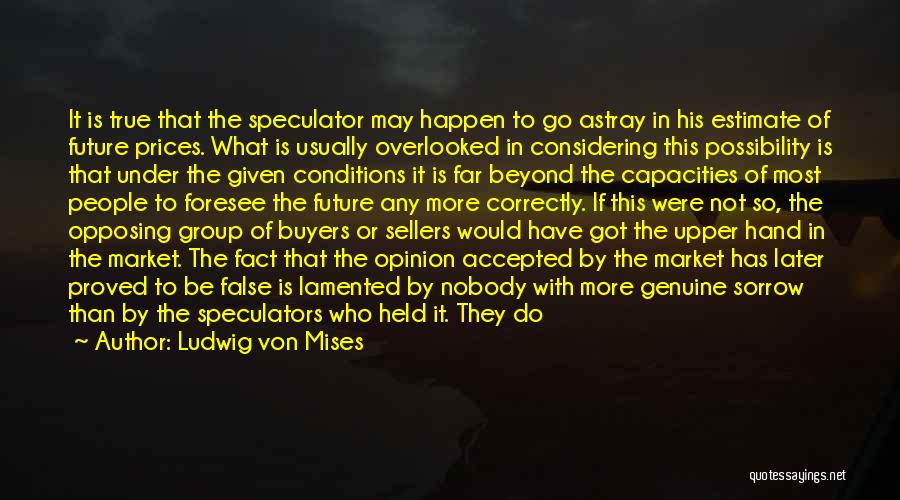 Ludwig Von Mises Quotes: It Is True That The Speculator May Happen To Go Astray In His Estimate Of Future Prices. What Is Usually