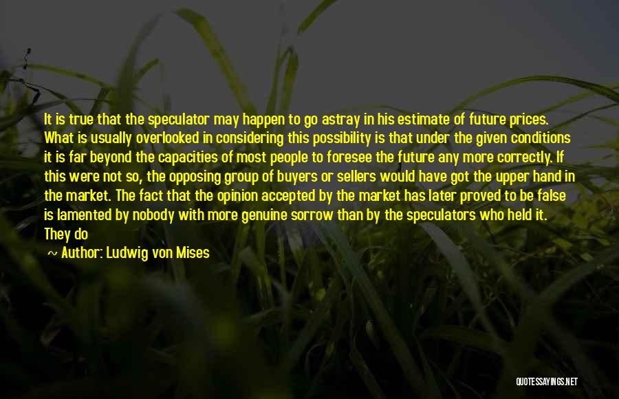Ludwig Von Mises Quotes: It Is True That The Speculator May Happen To Go Astray In His Estimate Of Future Prices. What Is Usually