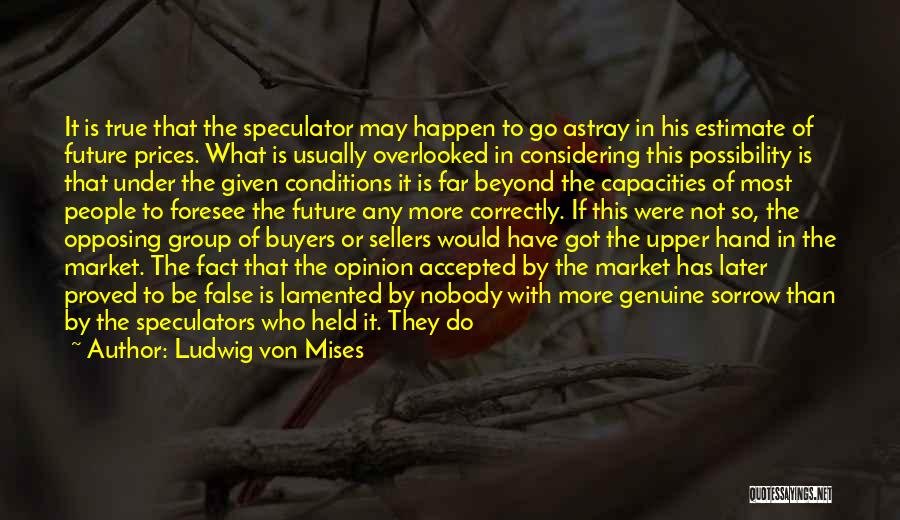 Ludwig Von Mises Quotes: It Is True That The Speculator May Happen To Go Astray In His Estimate Of Future Prices. What Is Usually