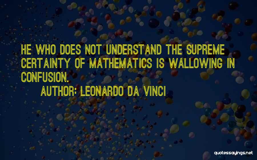 Leonardo Da Vinci Quotes: He Who Does Not Understand The Supreme Certainty Of Mathematics Is Wallowing In Confusion.