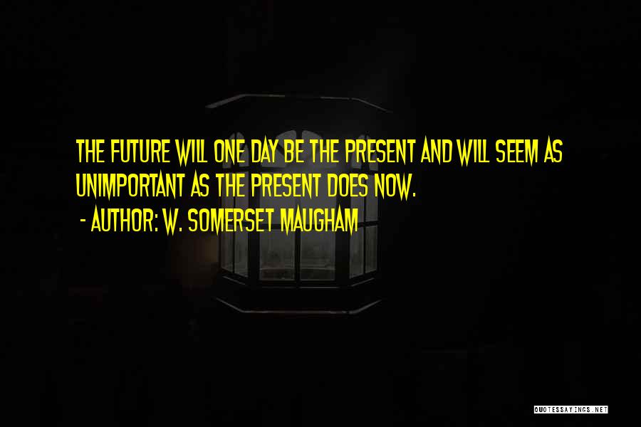 W. Somerset Maugham Quotes: The Future Will One Day Be The Present And Will Seem As Unimportant As The Present Does Now.
