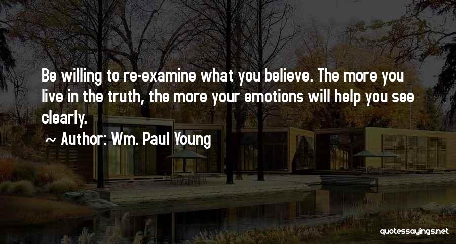 Wm. Paul Young Quotes: Be Willing To Re-examine What You Believe. The More You Live In The Truth, The More Your Emotions Will Help