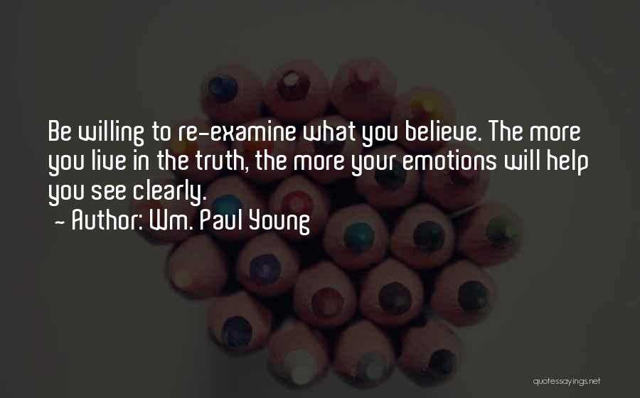 Wm. Paul Young Quotes: Be Willing To Re-examine What You Believe. The More You Live In The Truth, The More Your Emotions Will Help