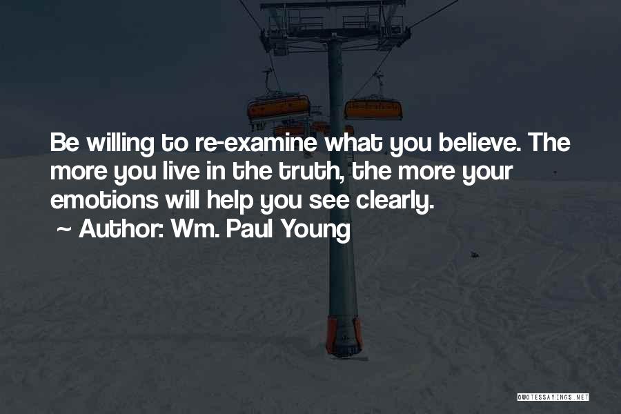 Wm. Paul Young Quotes: Be Willing To Re-examine What You Believe. The More You Live In The Truth, The More Your Emotions Will Help