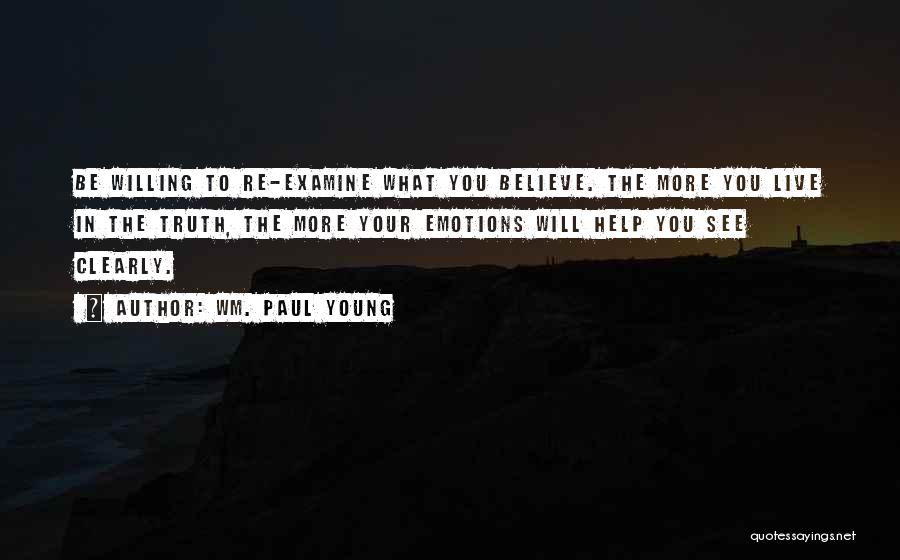 Wm. Paul Young Quotes: Be Willing To Re-examine What You Believe. The More You Live In The Truth, The More Your Emotions Will Help