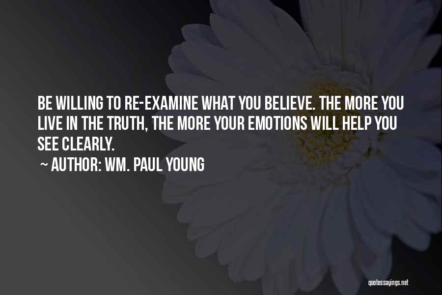 Wm. Paul Young Quotes: Be Willing To Re-examine What You Believe. The More You Live In The Truth, The More Your Emotions Will Help