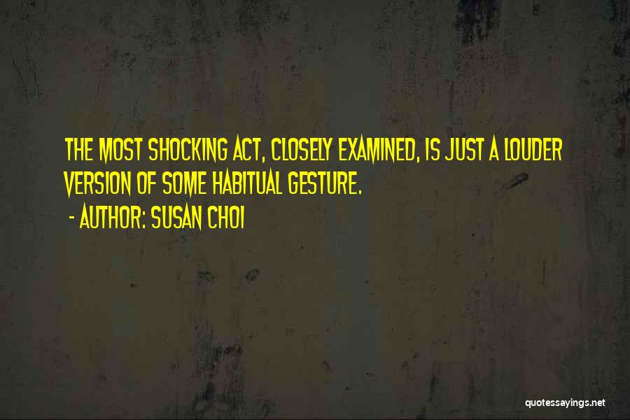 Susan Choi Quotes: The Most Shocking Act, Closely Examined, Is Just A Louder Version Of Some Habitual Gesture.