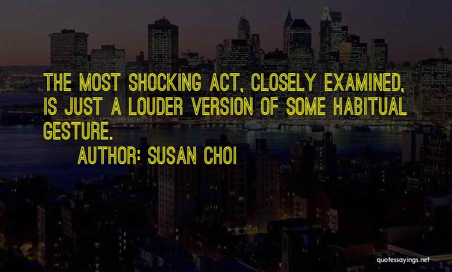 Susan Choi Quotes: The Most Shocking Act, Closely Examined, Is Just A Louder Version Of Some Habitual Gesture.