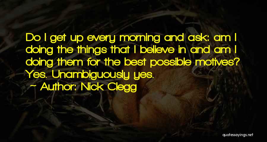 Nick Clegg Quotes: Do I Get Up Every Morning And Ask: Am I Doing The Things That I Believe In And Am I