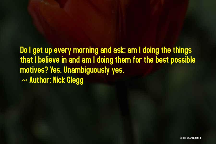 Nick Clegg Quotes: Do I Get Up Every Morning And Ask: Am I Doing The Things That I Believe In And Am I