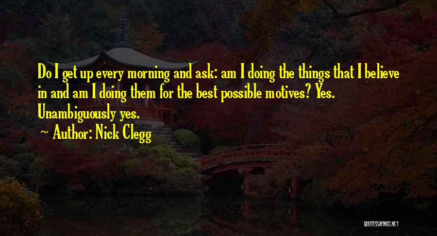 Nick Clegg Quotes: Do I Get Up Every Morning And Ask: Am I Doing The Things That I Believe In And Am I