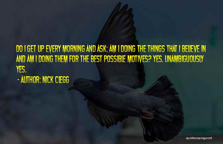 Nick Clegg Quotes: Do I Get Up Every Morning And Ask: Am I Doing The Things That I Believe In And Am I