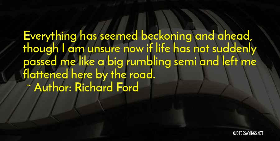 Richard Ford Quotes: Everything Has Seemed Beckoning And Ahead, Though I Am Unsure Now If Life Has Not Suddenly Passed Me Like A