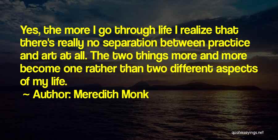 Meredith Monk Quotes: Yes, The More I Go Through Life I Realize That There's Really No Separation Between Practice And Art At All.