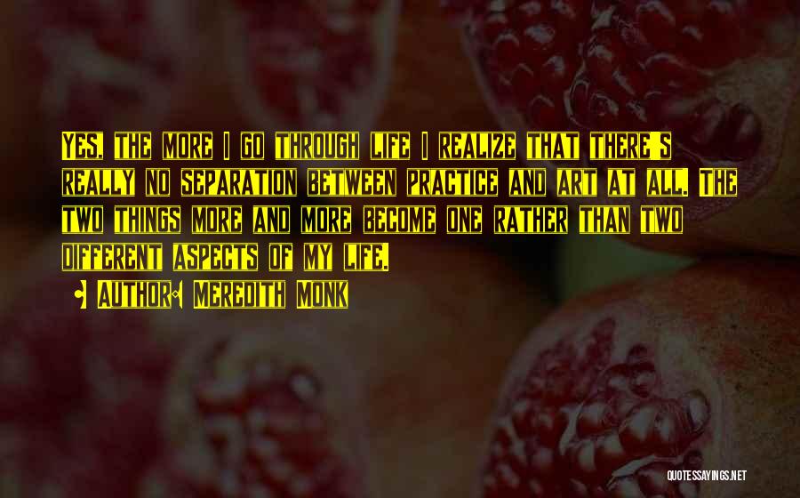 Meredith Monk Quotes: Yes, The More I Go Through Life I Realize That There's Really No Separation Between Practice And Art At All.