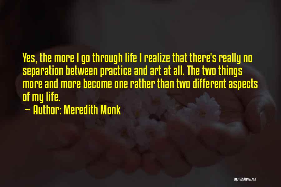 Meredith Monk Quotes: Yes, The More I Go Through Life I Realize That There's Really No Separation Between Practice And Art At All.
