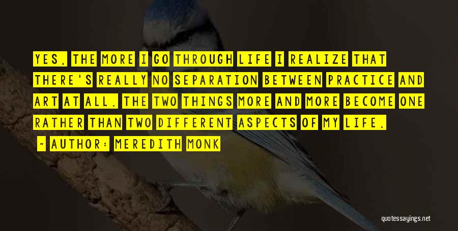 Meredith Monk Quotes: Yes, The More I Go Through Life I Realize That There's Really No Separation Between Practice And Art At All.