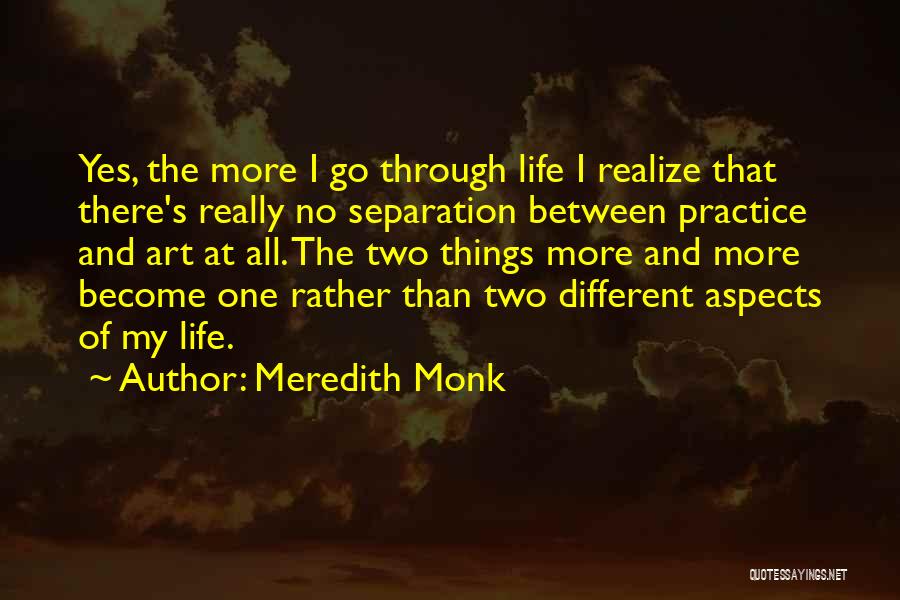 Meredith Monk Quotes: Yes, The More I Go Through Life I Realize That There's Really No Separation Between Practice And Art At All.