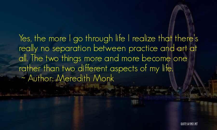 Meredith Monk Quotes: Yes, The More I Go Through Life I Realize That There's Really No Separation Between Practice And Art At All.