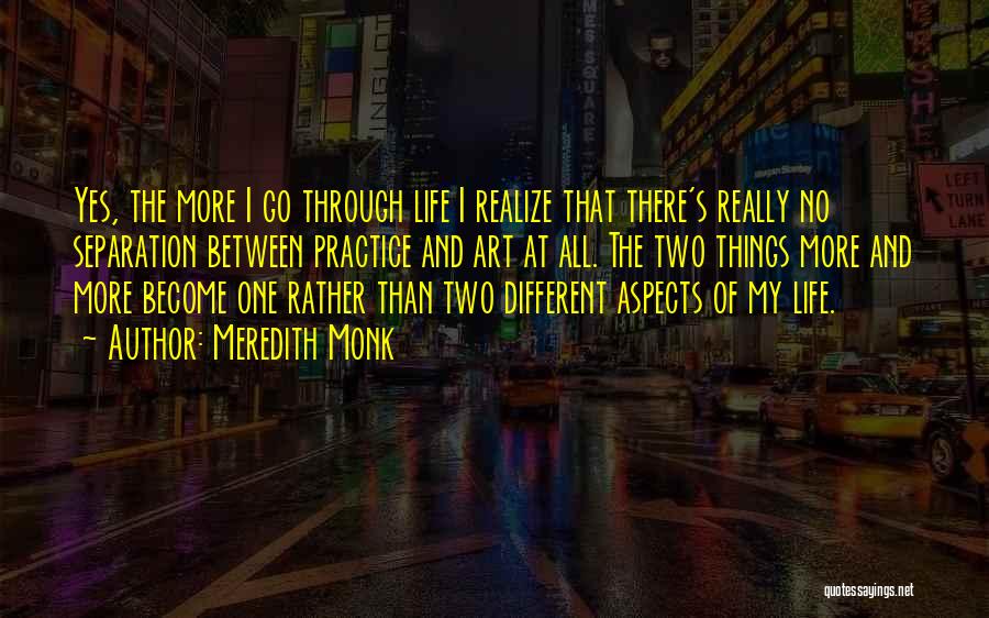 Meredith Monk Quotes: Yes, The More I Go Through Life I Realize That There's Really No Separation Between Practice And Art At All.