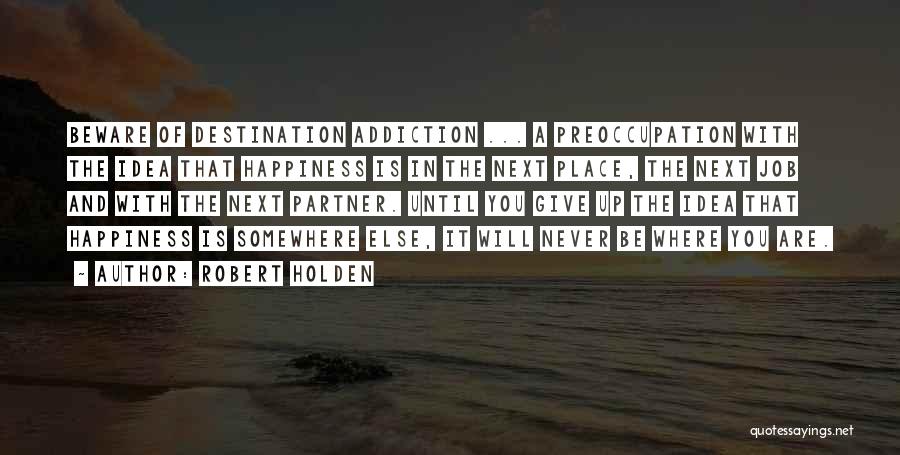 Robert Holden Quotes: Beware Of Destination Addiction ... A Preoccupation With The Idea That Happiness Is In The Next Place, The Next Job
