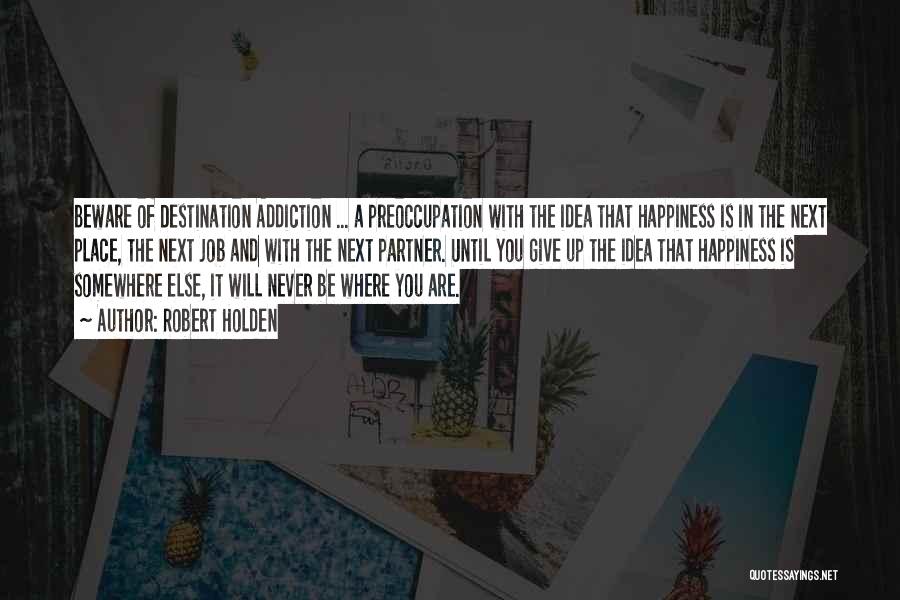 Robert Holden Quotes: Beware Of Destination Addiction ... A Preoccupation With The Idea That Happiness Is In The Next Place, The Next Job