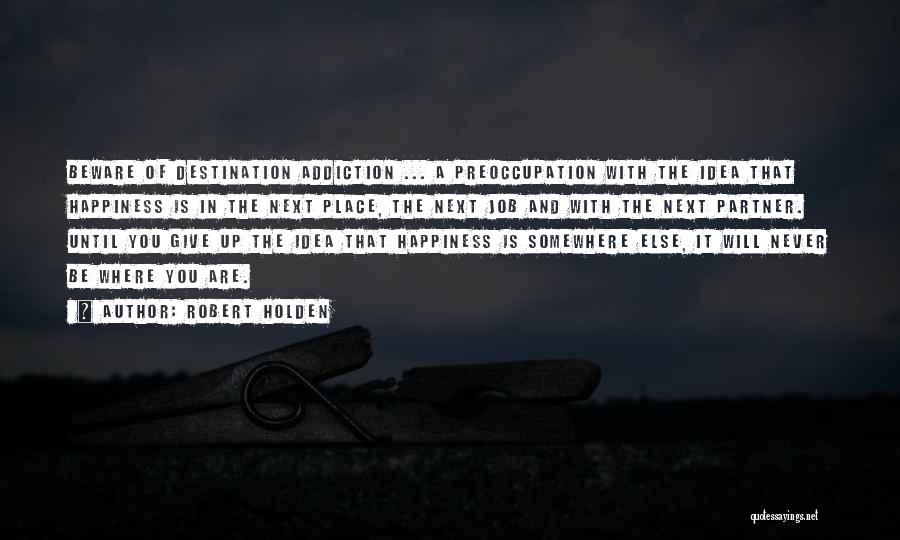 Robert Holden Quotes: Beware Of Destination Addiction ... A Preoccupation With The Idea That Happiness Is In The Next Place, The Next Job