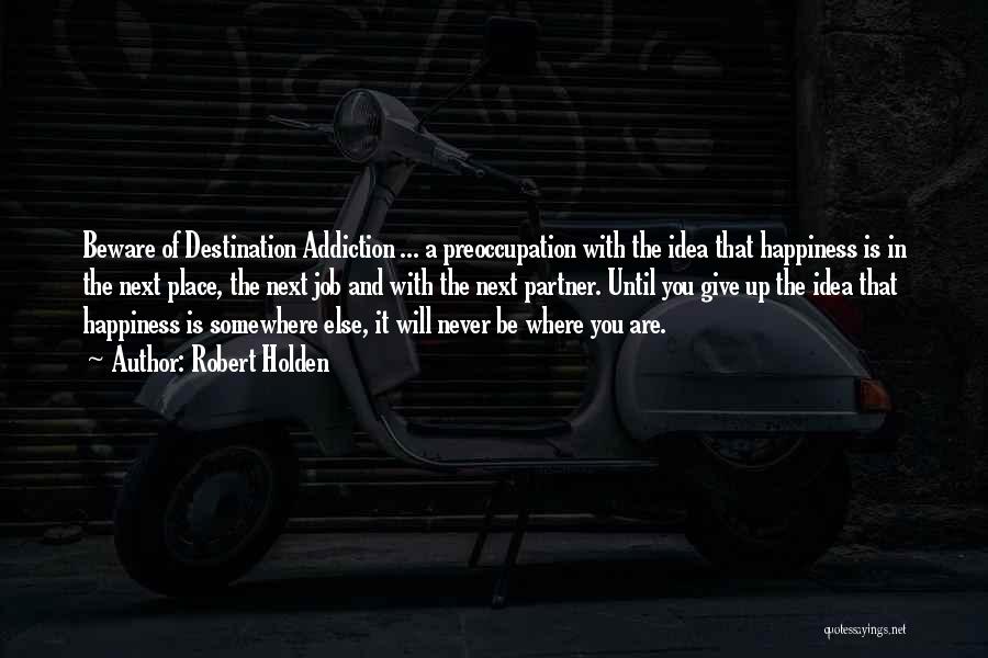 Robert Holden Quotes: Beware Of Destination Addiction ... A Preoccupation With The Idea That Happiness Is In The Next Place, The Next Job