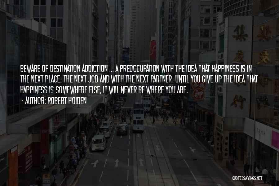 Robert Holden Quotes: Beware Of Destination Addiction ... A Preoccupation With The Idea That Happiness Is In The Next Place, The Next Job