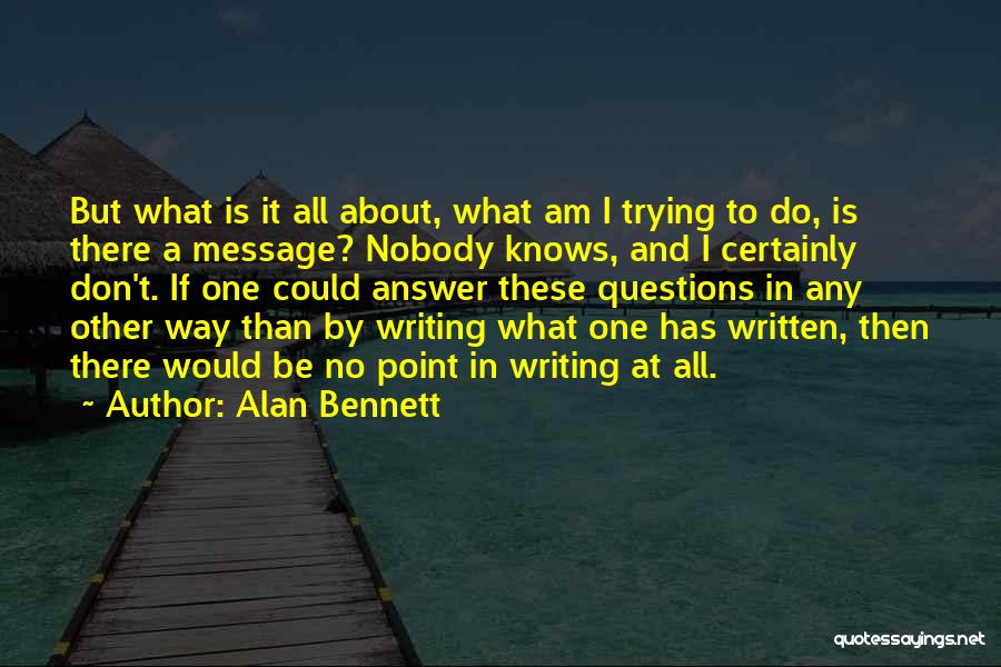 Alan Bennett Quotes: But What Is It All About, What Am I Trying To Do, Is There A Message? Nobody Knows, And I