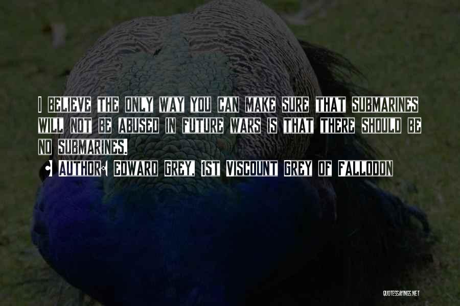 Edward Grey, 1st Viscount Grey Of Fallodon Quotes: I Believe The Only Way You Can Make Sure That Submarines Will Not Be Abused In Future Wars Is That