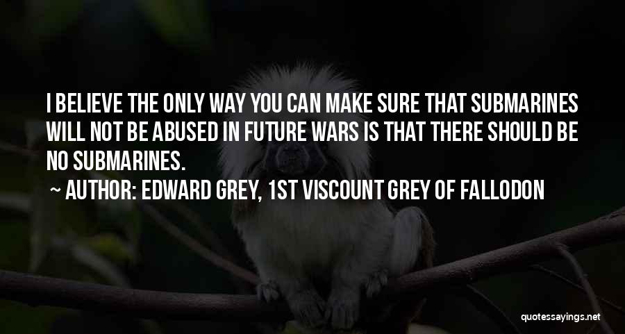 Edward Grey, 1st Viscount Grey Of Fallodon Quotes: I Believe The Only Way You Can Make Sure That Submarines Will Not Be Abused In Future Wars Is That