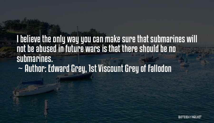 Edward Grey, 1st Viscount Grey Of Fallodon Quotes: I Believe The Only Way You Can Make Sure That Submarines Will Not Be Abused In Future Wars Is That