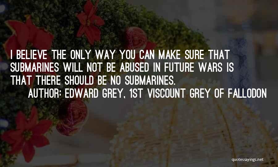 Edward Grey, 1st Viscount Grey Of Fallodon Quotes: I Believe The Only Way You Can Make Sure That Submarines Will Not Be Abused In Future Wars Is That