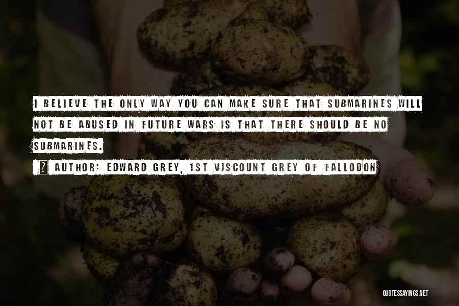 Edward Grey, 1st Viscount Grey Of Fallodon Quotes: I Believe The Only Way You Can Make Sure That Submarines Will Not Be Abused In Future Wars Is That