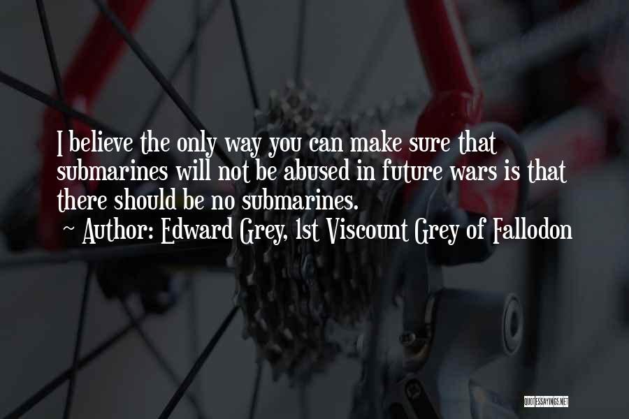 Edward Grey, 1st Viscount Grey Of Fallodon Quotes: I Believe The Only Way You Can Make Sure That Submarines Will Not Be Abused In Future Wars Is That