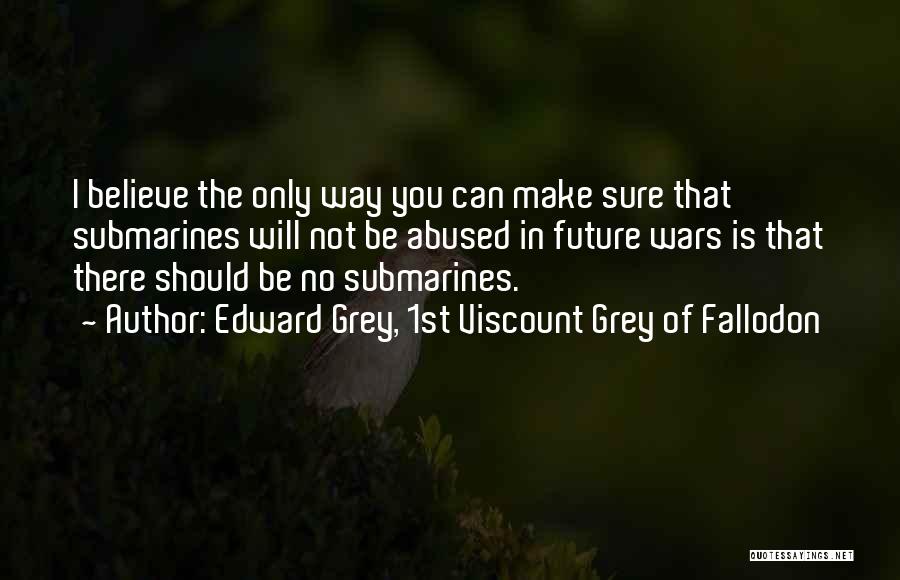 Edward Grey, 1st Viscount Grey Of Fallodon Quotes: I Believe The Only Way You Can Make Sure That Submarines Will Not Be Abused In Future Wars Is That