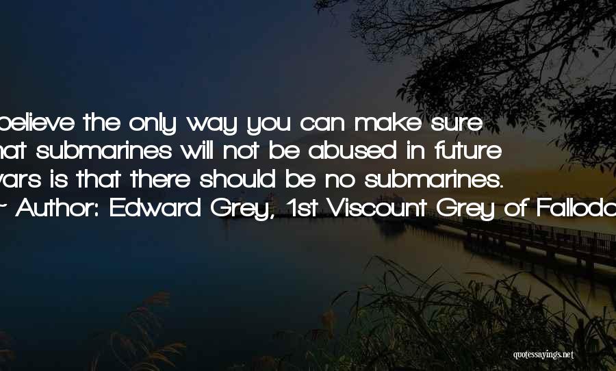 Edward Grey, 1st Viscount Grey Of Fallodon Quotes: I Believe The Only Way You Can Make Sure That Submarines Will Not Be Abused In Future Wars Is That