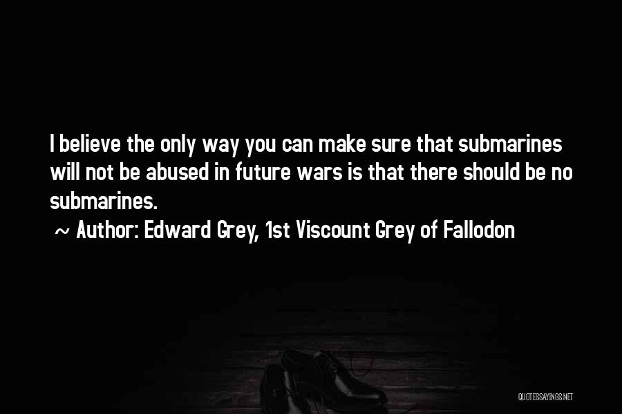 Edward Grey, 1st Viscount Grey Of Fallodon Quotes: I Believe The Only Way You Can Make Sure That Submarines Will Not Be Abused In Future Wars Is That