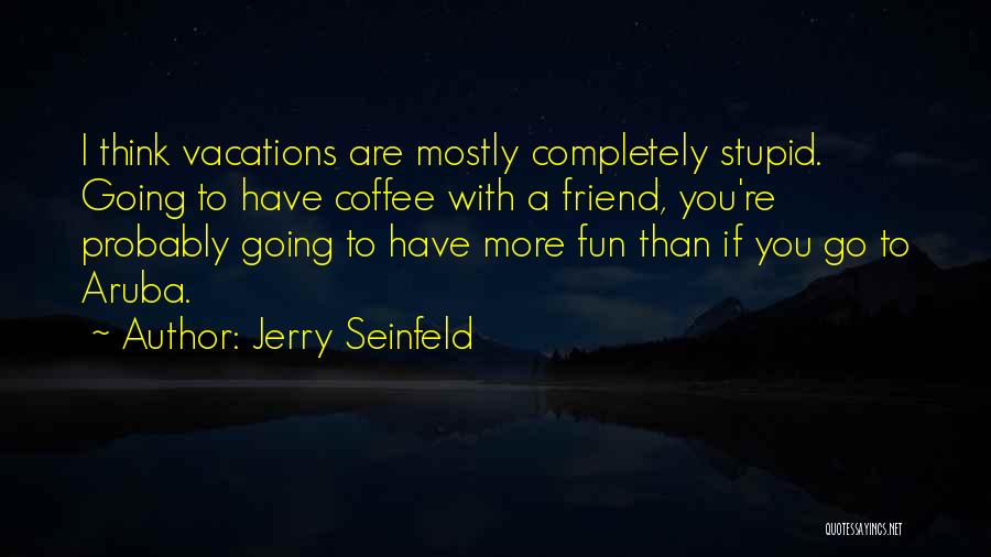 Jerry Seinfeld Quotes: I Think Vacations Are Mostly Completely Stupid. Going To Have Coffee With A Friend, You're Probably Going To Have More