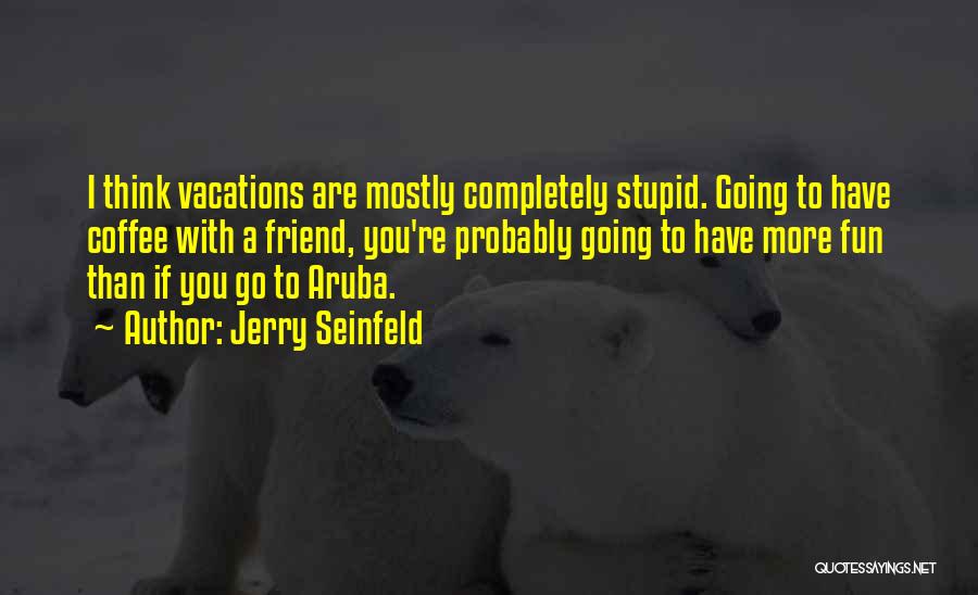 Jerry Seinfeld Quotes: I Think Vacations Are Mostly Completely Stupid. Going To Have Coffee With A Friend, You're Probably Going To Have More