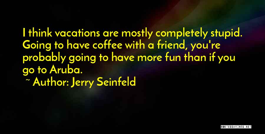 Jerry Seinfeld Quotes: I Think Vacations Are Mostly Completely Stupid. Going To Have Coffee With A Friend, You're Probably Going To Have More