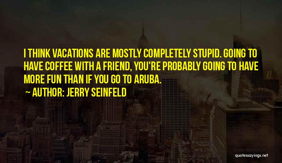 Jerry Seinfeld Quotes: I Think Vacations Are Mostly Completely Stupid. Going To Have Coffee With A Friend, You're Probably Going To Have More