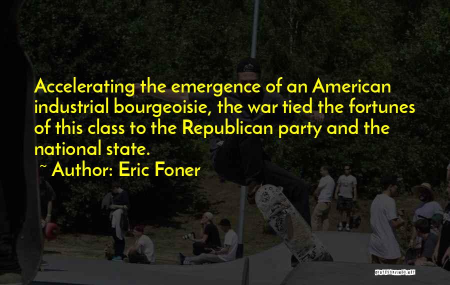 Eric Foner Quotes: Accelerating The Emergence Of An American Industrial Bourgeoisie, The War Tied The Fortunes Of This Class To The Republican Party