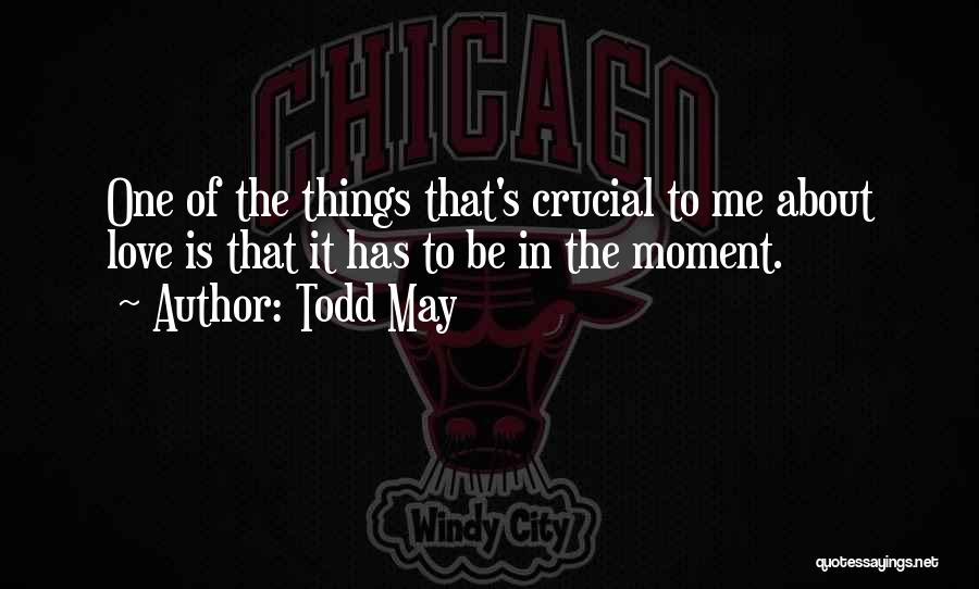 Todd May Quotes: One Of The Things That's Crucial To Me About Love Is That It Has To Be In The Moment.