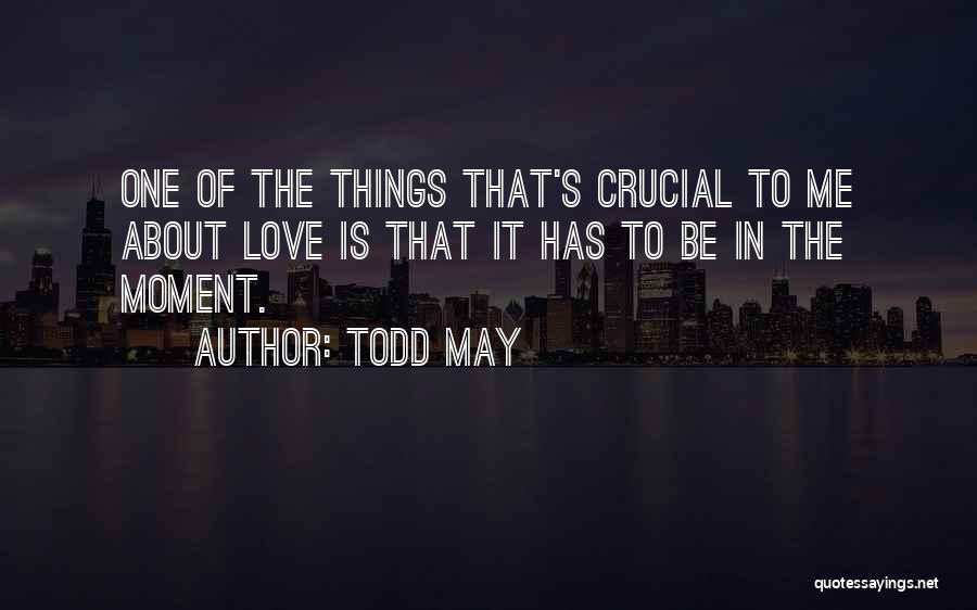 Todd May Quotes: One Of The Things That's Crucial To Me About Love Is That It Has To Be In The Moment.