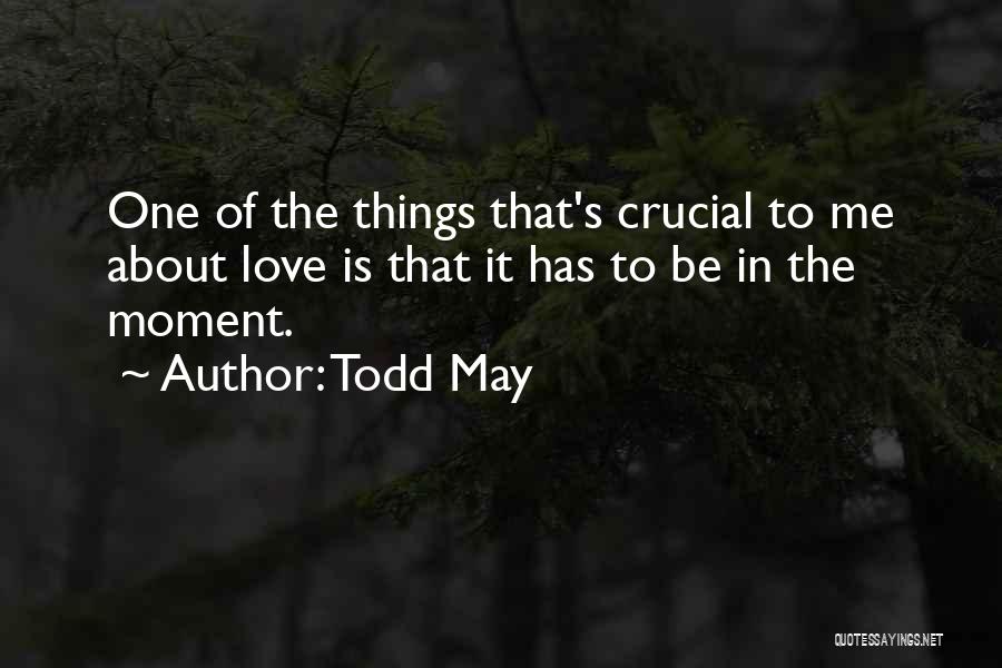 Todd May Quotes: One Of The Things That's Crucial To Me About Love Is That It Has To Be In The Moment.
